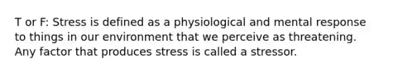 T or F: Stress is defined as a physiological and mental response to things in our environment that we perceive as threatening. Any factor that produces stress is called a stressor.