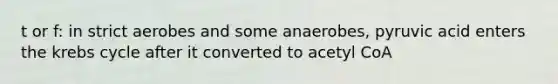 t or f: in strict aerobes and some anaerobes, pyruvic acid enters the krebs cycle after it converted to acetyl CoA