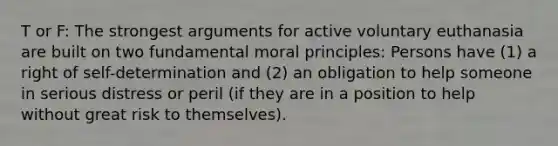 T or F: The strongest arguments for active voluntary euthanasia are built on two fundamental moral principles: Persons have (1) a right of self-determination and (2) an obligation to help someone in serious distress or peril (if they are in a position to help without great risk to themselves).