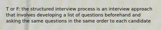 T or F: the structured interview process is an interview approach that involves developing a list of questions beforehand and asking the same questions in the same order to each candidate