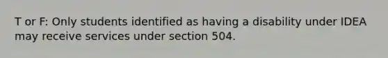 T or F: Only students identified as having a disability under IDEA may receive services under section 504.