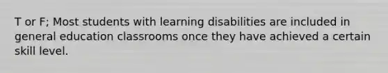 T or F; Most students with learning disabilities are included in general education classrooms once they have achieved a certain skill level.