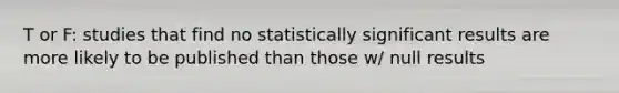 T or F: studies that find no statistically significant results are more likely to be published than those w/ null results