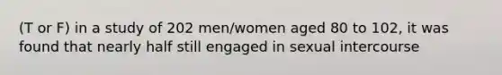 (T or F) in a study of 202 men/women aged 80 to 102, it was found that nearly half still engaged in sexual intercourse