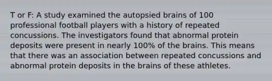 T or F: A study examined the autopsied brains of 100 professional football players with a history of repeated concussions. The investigators found that abnormal protein deposits were present in nearly 100% of the brains. This means that there was an association between repeated concussions and abnormal protein deposits in the brains of these athletes.