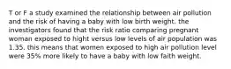 T or F a study examined the relationship between air pollution and the risk of having a baby with low birth weight. the investigators found that the risk ratio comparing pregnant woman exposed to hight versus low levels of air population was 1.35. this means that women exposed to high air pollution level were 35% more likely to have a baby with low faith weight.