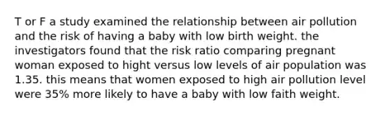 T or F a study examined the relationship between air pollution and the risk of having a baby with low birth weight. the investigators found that the risk ratio comparing pregnant woman exposed to hight versus low levels of air population was 1.35. this means that women exposed to high air pollution level were 35% more likely to have a baby with low faith weight.