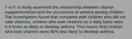 T or F: A study examined the relationship between vitamin supplementation and the occurrence of asthma among children. The investigators found that compared with children who did not take vitamins, children who took vitamins on a daily basis were 0.8 times as likely to develop asthma. This means that children who took vitamins were 80% less likely to develop asthma.