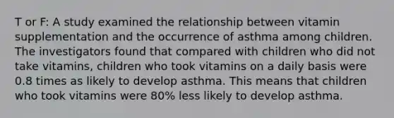 T or F: A study examined the relationship between vitamin supplementation and the occurrence of asthma among children. The investigators found that compared with children who did not take vitamins, children who took vitamins on a daily basis were 0.8 times as likely to develop asthma. This means that children who took vitamins were 80% less likely to develop asthma.