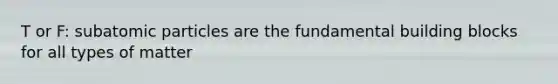 T or F: subatomic particles are the fundamental building blocks for all types of matter