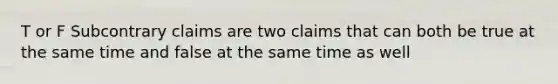 T or F Subcontrary claims are two claims that can both be true at the same time and false at the same time as well