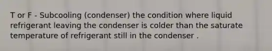 T or F - Subcooling (condenser) the condition where liquid refrigerant leaving the condenser is colder than the saturate temperature of refrigerant still in the condenser .