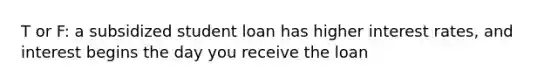 T or F: a subsidized student loan has higher interest rates, and interest begins the day you receive the loan