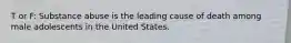 T or F: Substance abuse is the leading cause of death among male adolescents in the United States.