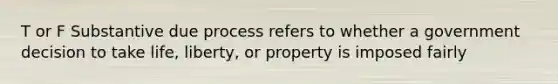 T or F Substantive due process refers to whether a government decision to take life, liberty, or property is imposed fairly