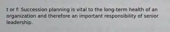 t or f: Succession planning is vital to the long-term health of an organization and therefore an important responsibility of senior leadership.