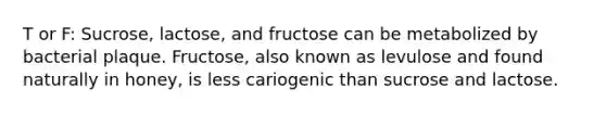 T or F: Sucrose, lactose, and fructose can be metabolized by bacterial plaque. Fructose, also known as levulose and found naturally in honey, is less cariogenic than sucrose and lactose.