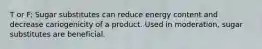 T or F: Sugar substitutes can reduce energy content and decrease cariogenicity of a product. Used in moderation, sugar substitutes are beneficial.