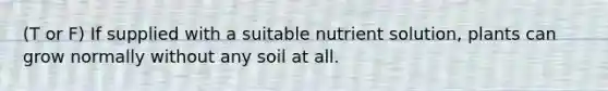 (T or F) If supplied with a suitable nutrient solution, plants can grow normally without any soil at all.