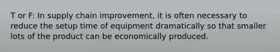 T or F: In supply chain improvement, it is often necessary to reduce the setup time of equipment dramatically so that smaller lots of the product can be economically produced.