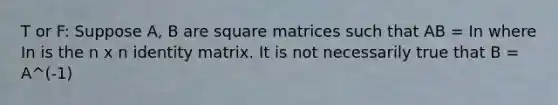 T or F: Suppose A, B are square matrices such that AB = In where In is the n x n identity matrix. It is not necessarily true that B = A^(-1)