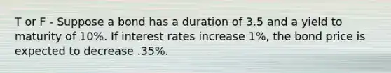 T or F - Suppose a bond has a duration of 3.5 and a yield to maturity of 10%. If interest rates increase 1%, the bond price is expected to decrease .35%.