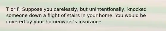 T or F: Suppose you carelessly, but unintentionally, knocked someone down a flight of stairs in your home. You would be covered by your homeowner's insurance.