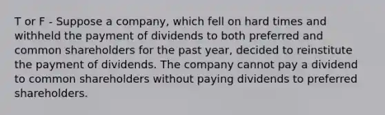 T or F - Suppose a company, which fell on hard times and withheld the payment of dividends to both preferred and common shareholders for the past year, decided to reinstitute the payment of dividends. The company cannot pay a dividend to common shareholders without paying dividends to preferred shareholders.