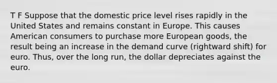 T F Suppose that the domestic price level rises rapidly in the United States and remains constant in Europe. This causes American consumers to purchase more European goods, the result being an increase in the demand curve (rightward shift) for euro. Thus, over the long run, the dollar depreciates against the euro.