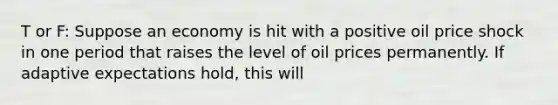 T or F: Suppose an economy is hit with a positive oil price shock in one period that raises the level of oil prices permanently. If adaptive expectations hold, this will