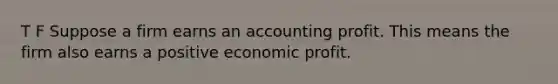 T F Suppose a firm earns an accounting profit. This means the firm also earns a positive economic profit.