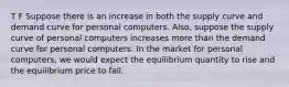 T F Suppose there is an increase in both the supply curve and demand curve for personal computers. Also, suppose the supply curve of personal computers increases more than the demand curve for personal computers. In the market for personal computers, we would expect the equilibrium quantity to rise and the equilibrium price to fall.