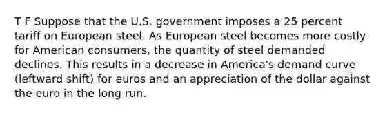 T F Suppose that the U.S. government imposes a 25 percent tariff on European steel. As European steel becomes more costly for American consumers, the quantity of steel demanded declines. This results in a decrease in America's demand curve (leftward shift) for euros and an appreciation of the dollar against the euro in the long run.