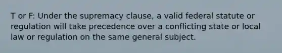 T or F: Under the supremacy clause, a valid federal statute or regulation will take precedence over a conflicting state or local law or regulation on the same general subject.