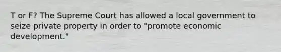 T or F? The Supreme Court has allowed a local government to seize private property in order to "promote economic development."