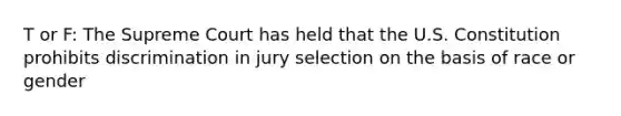 T or F: The Supreme Court has held that the U.S. Constitution prohibits discrimination in jury selection on the basis of race or gender