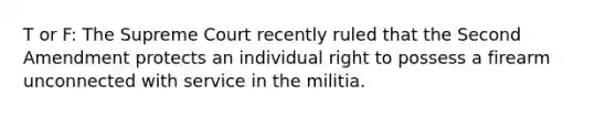 T or F: The Supreme Court recently ruled that the Second Amendment protects an individual right to possess a firearm unconnected with service in the militia.