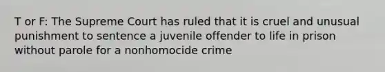 T or F: The Supreme Court has ruled that it is cruel and unusual punishment to sentence a juvenile offender to life in prison without parole for a nonhomocide crime