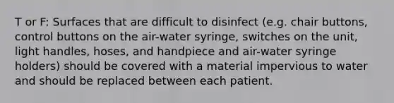 T or F: Surfaces that are difficult to disinfect (e.g. chair buttons, control buttons on the air-water syringe, switches on the unit, light handles, hoses, and handpiece and air-water syringe holders) should be covered with a material impervious to water and should be replaced between each patient.