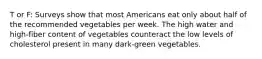 T or F: Surveys show that most Americans eat only about half of the recommended vegetables per week. The high water and high-fiber content of vegetables counteract the low levels of cholesterol present in many dark-green vegetables.