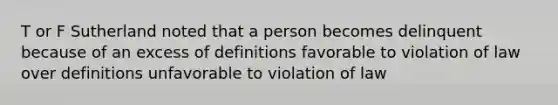 T or F Sutherland noted that a person becomes delinquent because of an excess of definitions favorable to violation of law over definitions unfavorable to violation of law