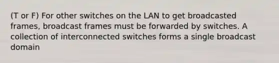 (T or F) For other switches on the LAN to get broadcasted frames, broadcast frames must be forwarded by switches. A collection of interconnected switches forms a single broadcast domain