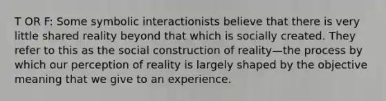 T OR F: Some symbolic interactionists believe that there is very little shared reality beyond that which is socially created. They refer to this as the social construction of reality—the process by which our perception of reality is largely shaped by the objective meaning that we give to an experience.