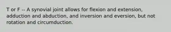 T or F -- A synovial joint allows for flexion and extension, adduction and abduction, and inversion and eversion, but not rotation and circumduction.