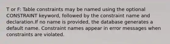 T or F: Table constraints may be named using the optional CONSTRAINT keyword, followed by the constraint name and declaration.If no name is provided, the database generates a default name. Constraint names appear in error messages when constraints are violated.