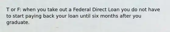 T or F: when you take out a Federal Direct Loan you do not have to start paying back your loan until six months after you graduate.