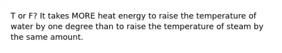 T or F? It takes MORE heat energy to raise the temperature of water by one degree than to raise the temperature of steam by the same amount.