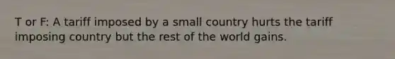 T or F: A tariff imposed by a small country hurts the tariff imposing country but the rest of the world gains.