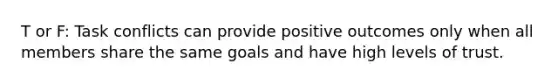 T or F: Task conflicts can provide positive outcomes only when all members share the same goals and have high levels of trust.
