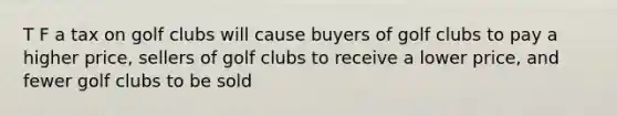 T F a tax on golf clubs will cause buyers of golf clubs to pay a higher price, sellers of golf clubs to receive a lower price, and fewer golf clubs to be sold